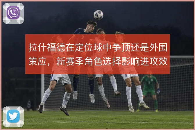拉什福德在定位球中争顶还是外围策应，新赛季角色选择影响进攻效率