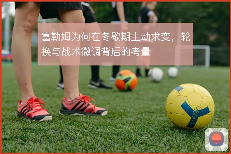 富勒姆为何在冬歇期主动求变,轮换与战术微调背后的考量