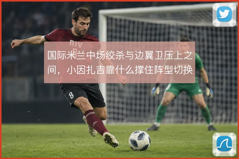 国际米兰中场绞杀与边翼卫压上之间,小因扎吉靠什么撑住阵型切换