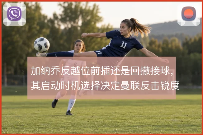 加纳乔反越位前插还是回撤接球，其启动时机选择决定曼联反击锐度