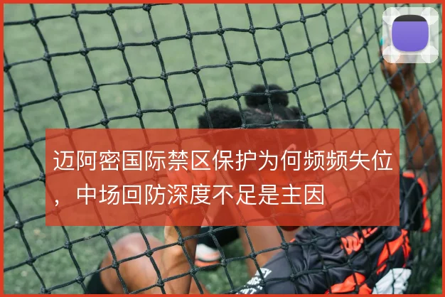 迈阿密国际禁区保护为何频频失位,中场回防深度不足是主因