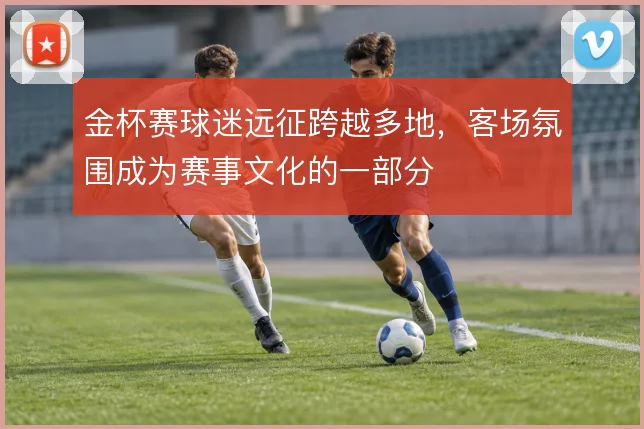 金杯赛球迷远征跨越多地,客场氛围成为赛事文化的一部分
