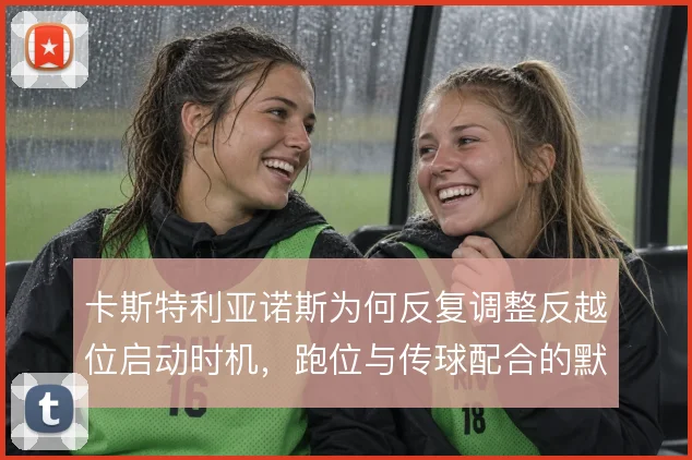 卡斯特利亚诺斯为何反复调整反越位启动时机，跑位与传球配合的默契考量