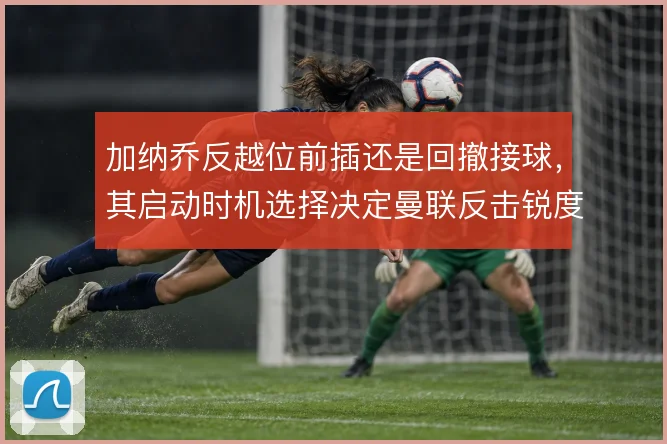 加纳乔反越位前插还是回撤接球,其启动时机选择决定曼联反击锐度