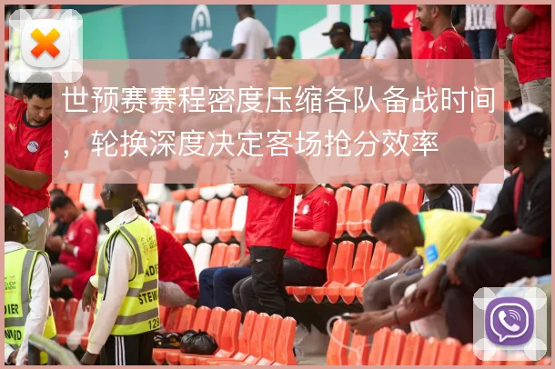 世预赛赛程密度压缩各队备战时间,轮换深度决定客场抢分效率