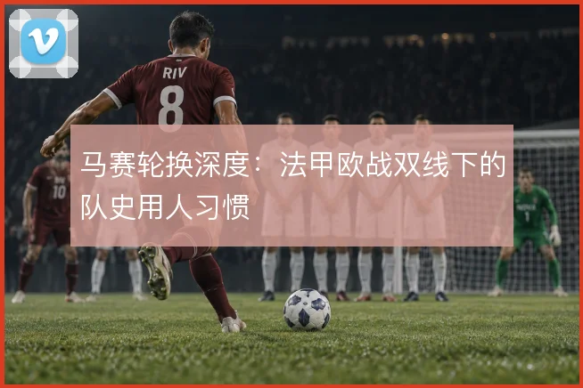 马赛轮换深度：法甲欧战双线下的队史用人习惯