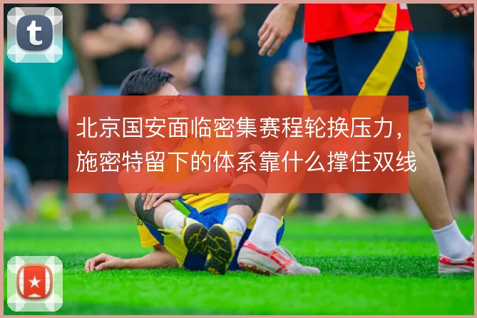 北京国安面临密集赛程轮换压力，施密特留下的体系靠什么撑住双线作战