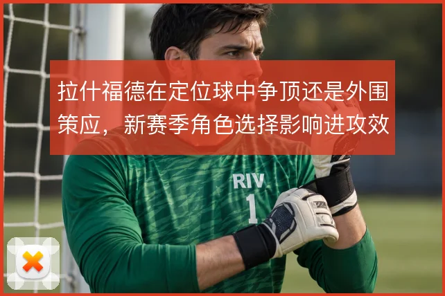 拉什福德在定位球中争顶还是外围策应,新赛季角色选择影响进攻效率