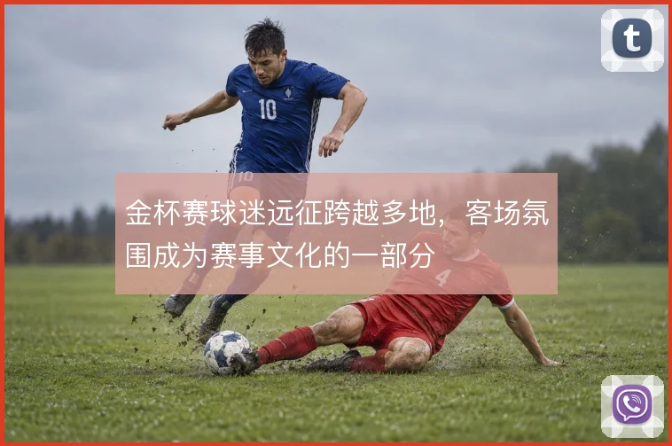 金杯赛球迷远征跨越多地，客场氛围成为赛事文化的一部分