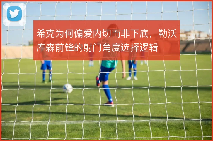希克为何偏爱内切而非下底,勒沃库森前锋的射门角度选择逻辑