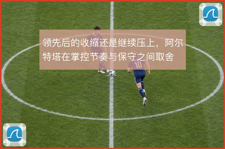 领先后的收缩还是继续压上,阿尔特塔在掌控节奏与保守之间取舍