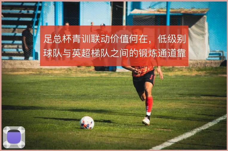 足总杯青训联动价值何在，低级别球队与英超梯队之间的锻炼通道靠什么打通