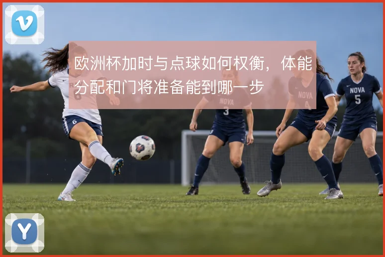 欧洲杯加时与点球如何权衡,体能分配和门将准备能到哪一步