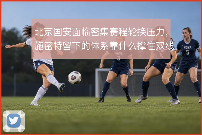 北京国安面临密集赛程轮换压力,施密特留下的体系靠什么撑住双线作战