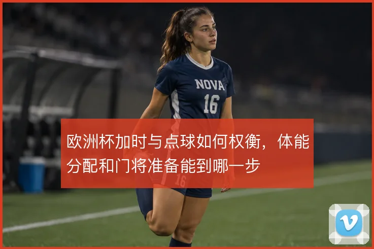 欧洲杯加时与点球如何权衡,体能分配和门将准备能到哪一步
